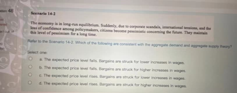 on 48
Seenario 14-2
The economy is in long-run equilibrium. Suddenly, due to corporate scandals, international tensions, and the
loss of confidence among policymakers, citizens become pessimistic concening the future. They maintain
this level of pessimism for a long time.
fout
Refer to the Scenario 14-2. Which of the following are consistent with the aggregate demand and aggregate supply theory?
Select one
a. The expected price level falls. Bargains are struck for lower increases in wages.
b. The expected price level falls. Bargains are struck for higher increases in wages.
c. The expected price level rises. Bargains are struck for lower increases in wages.
d. The expected price level rises. Bargains are struck for higher increases in wages.
