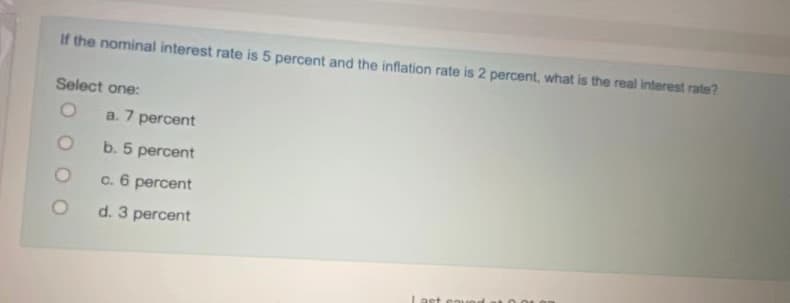 If the nominal interest rate is 5 percent and the inflation rate is 2 percent, what is the real interest rate?
Select one:
a. 7 percent
b. 5 percent
c. 6 percent
d. 3 percent
