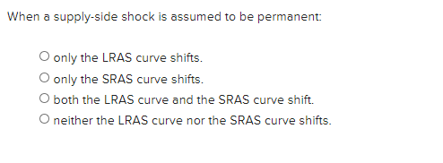 When a supply-side shock is assumed to be permanent:
O only the LRAS curve shifts.
O only the SRAS curve shifts.
O both the LRAS curve and the SRAS curve shift.
O nither the LRAS curve nor the SRAS curve shifts.
