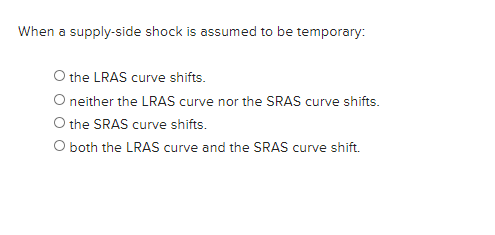 When a supply-side shock is assumed to be temporary:
O the LRAS curve shifts.
neither the LRAS curve nor the SRAS curve shifts.
O the SRAS curve shifts.
O both the LRAS curve and the SRAS curve shift.
