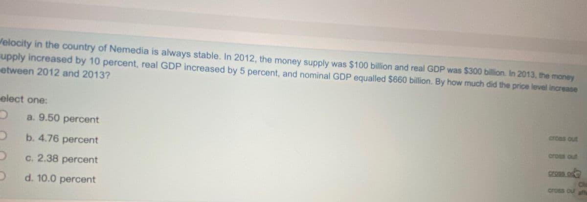 Velocity in the country of Nemedia is always stable. In 2012, the money supply was $100 billion and real GDP was $300 billion. In 2013, the money
upply increased by 10 percent, real GDP increased by 5 percent, and nominal GDP equalled $660 billion. By how much did the price level increase
etween 2012 and 2013?
elect one:
cross out
a. 9.50 percent
cross out
b. 4.76 percent
cross o
C. 2.38 percent
cross ou affe
d. 10.0 percent
