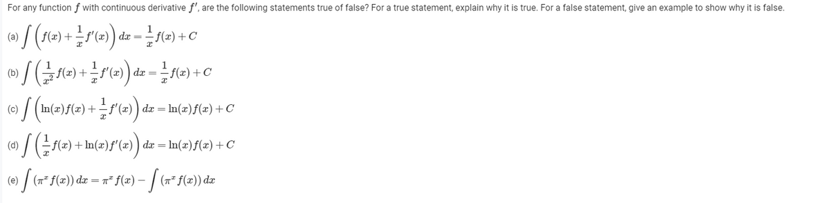 For any function f with continuous derivative f', are the following statements true of false? For a true statement, explain why it is true. For a false statement, give an example to show why it is false.
1
dx
(a)
/=) +(=) dz = e) +C
(b)
(c)
+f'(x) ) dx = lm(x)f(x)+C
(d)
7(=) + In(x)f'()) da = In()f(x) +C
(e)
(7* f(x)) dx = r" f(x) –
