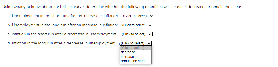 Using what you know about the Phillips curve, determine whether the following quantities will increase, decrease, or remain the same.
a. Unemployment in the short run after an increase in inflation: (Click to select) v
b. Unemployment in the long run after an increase in inflation: (Click to select) v
c. Inflation in the short run after a decrease in unemployment: (Click to select)
d. Inflation in the long run after a decrease in unemployment: (Click to select)
|(Click to select)
decrease
increase
remain the same
