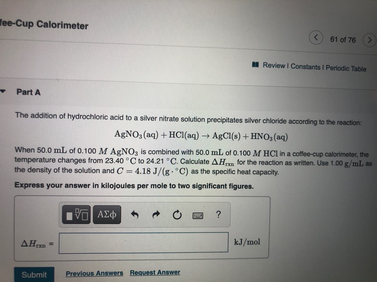 fee-Cup Calorimeter
61 of 76
I Review I Constants I Periodic Table
Part A
The addition of hydrochloric acid to a silver nitrate solution precipitates silver chloride according to the reaction:
AGNO3 (aq) + HCI(aq) → AgCl(s) + HNO3(aq)
When 50.0 mL of 0.100 M AGNO3 is combined with 50.0 mL of 0.100 M HCl in a coffee-cup calorimeter, the
temperature changes from 23.40 °C to 24.21 °C. Calculate AHxn for the reaction as written. Use 1.00 g/mL as
the density of the solution and C = 4.18 J/(g °C) as the specific heat capacity.
Express your answer in kilojoules per mole to two significant figures.
AHxn
kJ/mol
%3D
Submit
Previous Answers Request Answer
