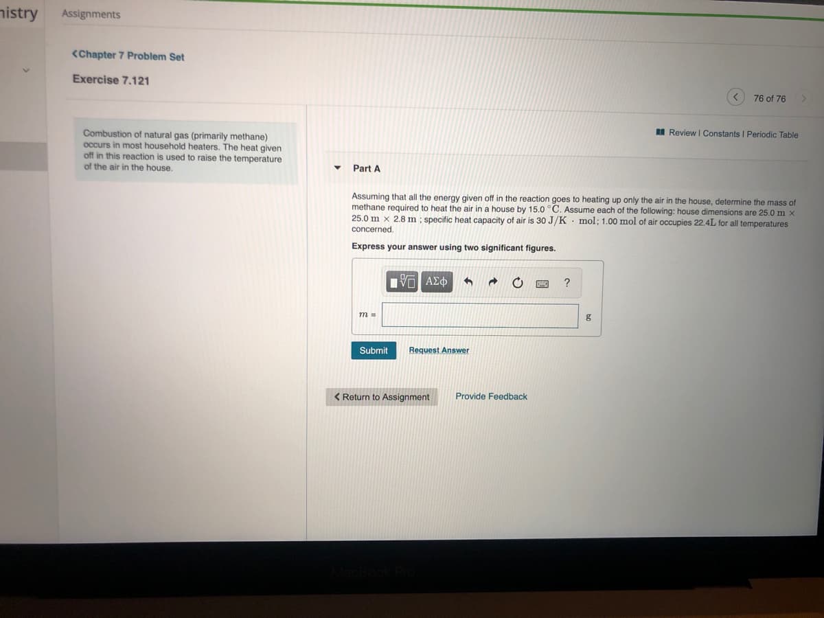nistry
Assignments
<Chapter 7 Problem Set
Exercise 7.121
76 of 76
I Review I Constants I Periodic Table
Combustion of natural gas (primarily methane)
occurs in most household heaters. The heat given
off in this reaction is used to raise the temperature
of the air in the house.
Part A
Assuming that all the energy given off in the reaction goes to heating up only the air in the house, determine the mass of
methane required to heat the air in a house by 15.0 °C. Assume each of the following: house dimensions are 25.0 m x
25.0 m x 2.8 m; specific heat capacity of air is 30 J/K • mol; 1.00 mol of air occupies 22.4L for all temperatures
concerned.
Express your answer using two significant figures.
?
m =
Submit
Request Answer
< Return to Assignment
Provide Feedback
