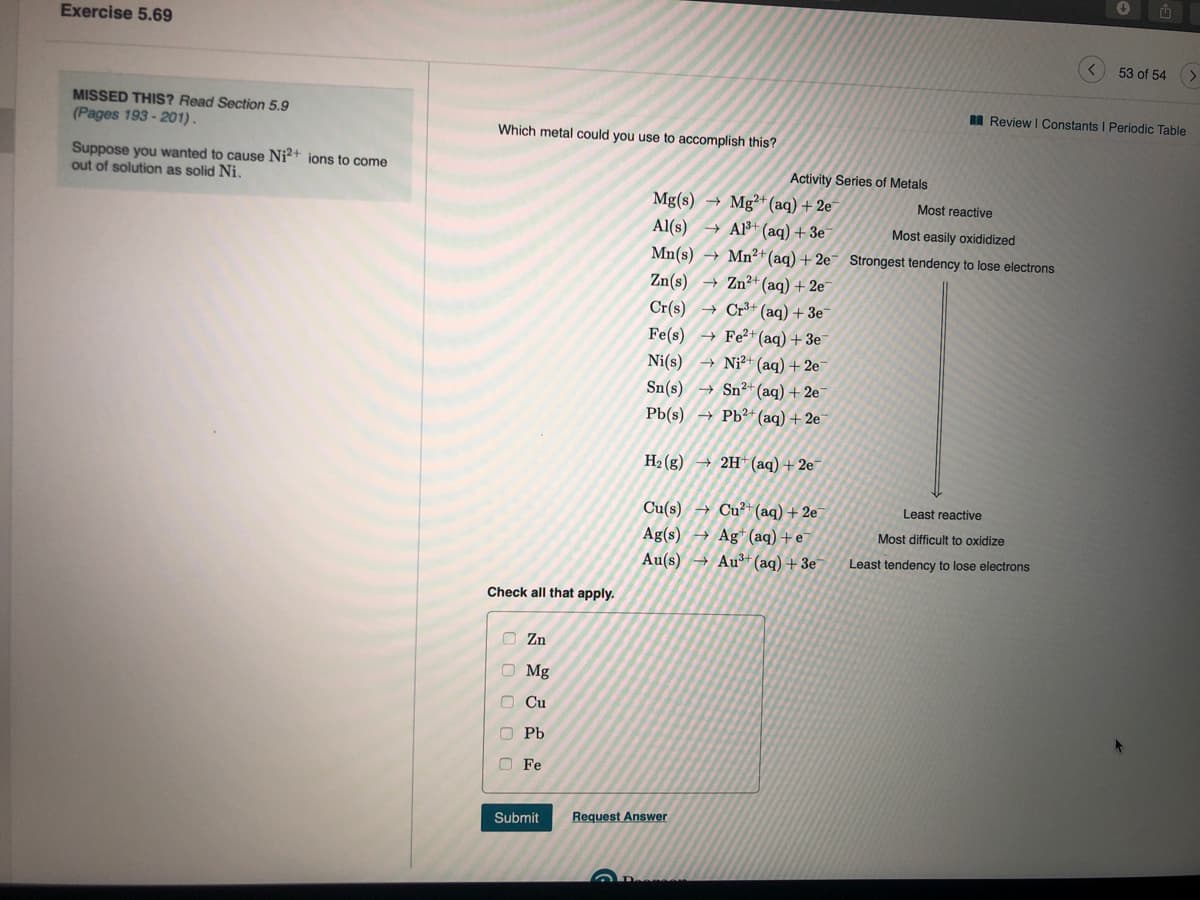 Exercise 5.69
53 of 54
MISSED THIS? Read Section 5.9
I Review I Constants I Periodic Table
(Pages 193 - 201).
Which metal could you use to accomplish this?
Suppose you wanted to cause Ni?+ ions to come
out of solution as solid Ni.
Activity Series of Metals
Mg(s) → Mg²+*(aq) + 2e
Al(s) → Al³+ (aq) + 3e
Mn(s) → Mn²+(aq) + 2e¯ Strongest tendency to lose electrons
Most reactive
Most easily oxididized
→ Zn²+(aq) + 2e
Cr+ (aq) + 3e
+ Fe²+(aq) +3e
Zn(s)
Cr(s)
Fe(s)
Ni²+ (aq) + 2e¯
→ Sn²*(aq) + 2e
Pb(s) → Pb²+(aq) + 2e¯
Ni(s)
Sn(s)
H2 (g
→ 2H (aq)+ 2e
Cu(s)
Ag(s)
Au(s) → Au+ (aq) + 3e
Cu²+(aq) + 2e
→ Ag* (aq)+e
Least reactive
Most difficult to oxidize
Least tendency to lose electrons
Check all that apply.
O Zn
O Mg
O Cu
O Pb
O Fe
Submit
Request Answer
