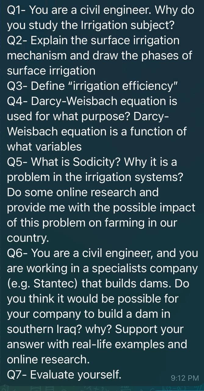 Q1- You are a civil engineer. Why do
you study the Irrigation subject?
Q2- Explain the surface irrigation
mechanism and draw the phases of
surface irrigation
Q3- Define "irrigation efficiency"
Q4- Darcy-Weisbach equation is
used for what purpose? Darcy-
Weisbach equation is a function of
what variables
Q5- What is Sodicity? Why it is a
problem in the irrigation systems?
Do some online research and
provide me with the possible impact
of this problem on farming in our
country.
Q6- You are a civil engineer, and you
are working in a specialists company
(e.g. Stantec) that builds dams. Do
you think it would be possible for
your company to build a dam in
southern Iraq? why? Support your
answer with real-life examples and
online research.
Q7- Evaluate yourself.
9:12 PM
42-01 "7
