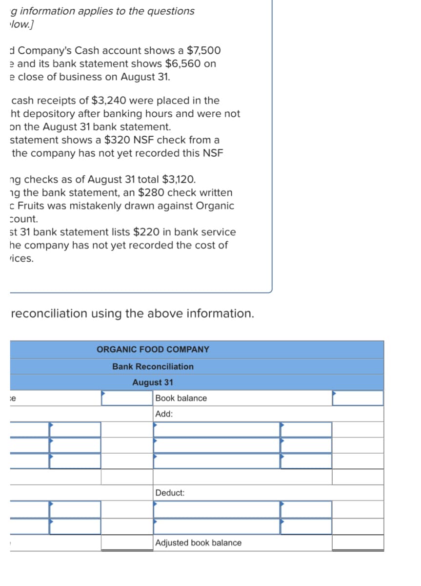 g information applies to the questions
low.]
d Company's Cash account shows a $7,500
e and its bank statement shows $6,560 on
e close of business on August 31.
cash receipts of $3,240 were placed in the
ht depository after banking hours and were not
on the August 31 bank statement.
statement shows a $320 NSF check from a
the company has not yet recorded this NSF
ng checks as of August 31 total $3,120.
ng the bank statement, an $280 check written
c Fruits was mistakenly drawn against Organic
count.
st 31 bank statement lists $220 in bank service
he company has not yet recorded the cost of
rices.
reconciliation using the above information.
ORGANIC FOOD COMPANY
Bank Reconciliation
August 31
ce
Book balance
Add:
Deduct:
Adjusted book balance
