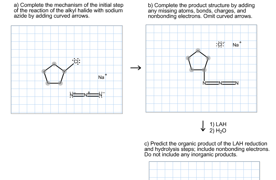 a) Complete the mechanism of the initial step
of the reaction of the alkyl halide with sodium
azide by adding curved arrows.
b) Complete the product structure by adding
any missing atoms, bonds, charges, and
nonbonding electrons. Omit curved arrows.
:CI:
Na
ci:
Na
EN
EN
N=
EN
J. 1) LAH
2) H20
c) Predict the organic product of the LAH reduction
and hydrolysis steps; include nonbonding electrons.
Do not include any inorganic products.
