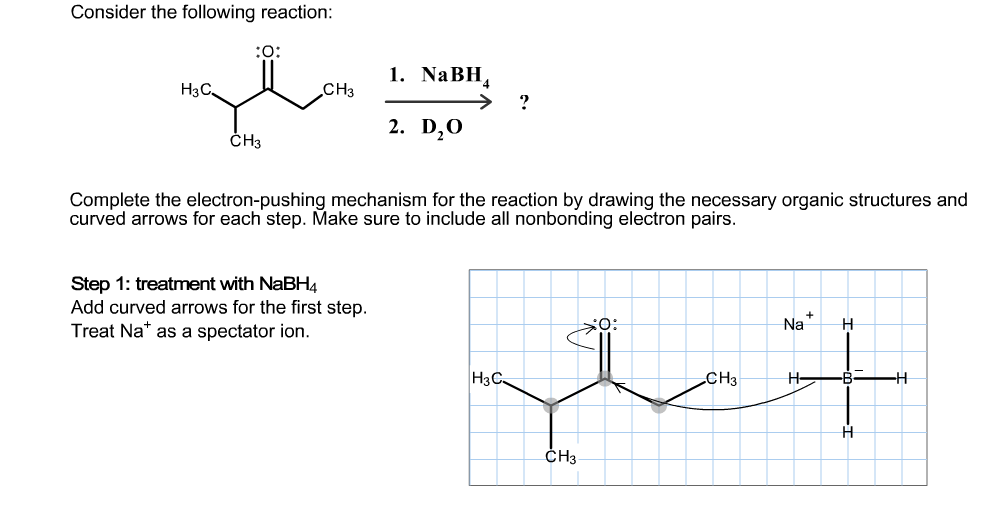 Consider the following reaction:
O:
1. NaBH
H3C
CНз
2. D20
CH3
Complete the electron-pushing mechanism for the reaction by drawing the necessary organic structures and
curved arrows for each step. Make sure to include all nonbonding electron pairs.
Step 1: treatment with NaBH4
Add curved arrows for the first step.
Treat Na as a spectator ion.
Na
-В-
НзС.
Cнз
H
CHз
