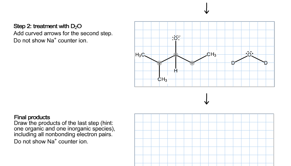 Step 2: treatment with D2O
Add curved arrows for the second step
Do not show Na* counter ion
:ö
|НзС-
CH3
СHз
Final products
Draw the products of the last step (hint:
one organic and one inorganic species),
including all nonbonding electron pairs.
Do not show Na* counter ion
