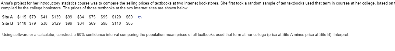 Anna's project for her introductory statistics course was to compare the selling prices of textbooks at two Internet bookstores. She first took a random sample of ten textbooks used that term in courses at her college, based on t
compiled by the college bookstore. The prices of those textbooks at the two Internet sites are shown below.
Site A $115 $79 $41 $139 $99 $34
$75
$95 $120 $69
Site B $110 $79
$38 $129 $99
$34
$69
$95 $110
$66
Using software or a calculator, construct a 90% confidence interval comparing the population mean prices of all textbooks used that term at her college (price at Site A minus price at Site B). Interpret
