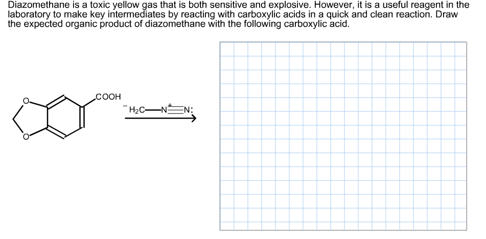 Diazomethane is a toxic yellow gas that is both sensitive and explosive. However, it is a useful reagent in the
laboratory to make key intermediates by reacting with carboxylic acids in a quick and clean reaction. Draw
the expected organic product of diazomethane with the following carboxylic acid.
СООН
-Нас—N
H2C-NEN:
