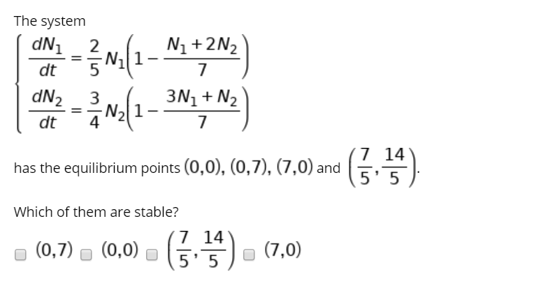 The system
dN1
2
N1+2N2
dt
dN2
3
N2
3N1 + N2
%3D
1-
dt
4
7 14
5' 5
has the equilibrium points (0,0), (0,7), (7,0) and
Which of them are stable?
o (0,7) - (0,0) - ( - (7,0)
7 14
5' 5
