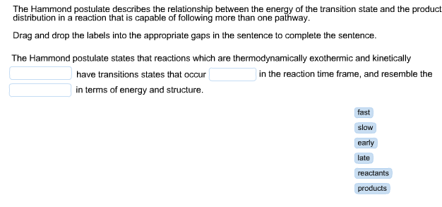 The Hammond postulate describes the relationship between the energy of the transition state and the product
distribution in a reaction that is capable of following more than one paihway
Drag and drop the labels into the appropriate gaps in the sentence to complete the sentence.
The Hammond postulate states that reactions which
thermodynamically exothermic and kinetically
are
have transitions states that occur
in the reaction time frame, and resemble the
in terms of energy and structure.
fast
slow
early
late
reactants
products
