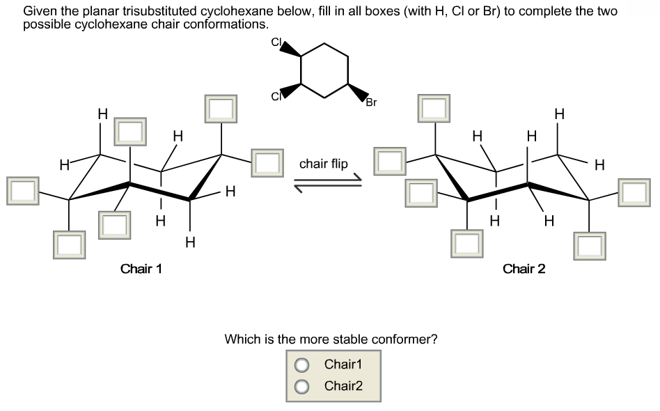 Given the planar trisubstituted cyclohexane below, fill in all boxes (with H, Cl or Br) to complete the two
possible cyclohexane chair conformations.
CI
CI
Br
Н
H
H
H
chair flip
- H
Н
Н
H
H
H
Н
Chair 1
Chair 2
Which is the more stable conformer?
Chair1
OChair2
I
