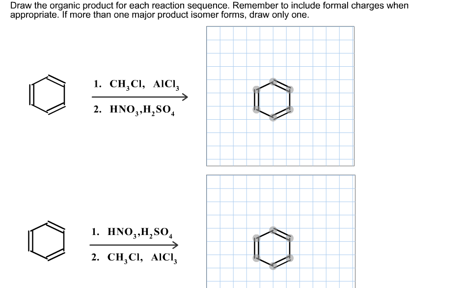Draw the organic product for each reaction sequence. Remember to include formal charges when
appropriate. If more than one major product isomer forms, draw only one.
1. CH,CI, AIC,
СН, СІ,
AICI,
2. HNO,,H,S0,
1. HNO,,H,SO,
2. CH,CIІ, AICІI,
