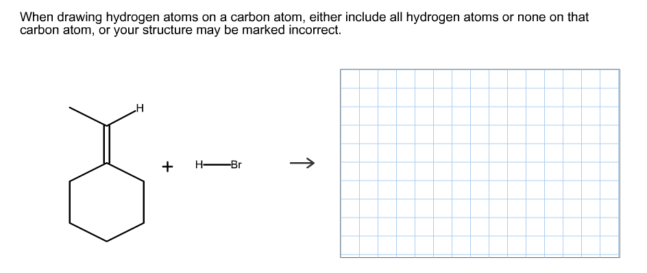 When drawing hydrogen atoms on a carbon atom, either include all hydrogen atoms or none on that
carbon atom, or your structure may be marked incorrect.
H
H Br
