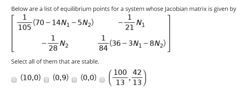 Below are a list of equilibrium points for a system whose Jacobian matrix is given by
(70 – 14N1 – 5N2)
-N1
21
105
-N2
-(36 – 3N1 – 8N2)
84
Select all of them that are stable.
100 42
(10,0)
(0,9)
(0,0)
13 '13
