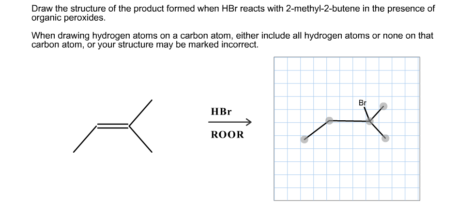 Draw the structure of the product formed when HBr reacts with 2-methyl-2-butene in the presence of
organic peroxides
When drawing hydrogen atoms on a carbon atom, either include all hydrogen atoms or none on that
carbon atom, or your structure may be marked incorrect
Br
НBr
ROOR

