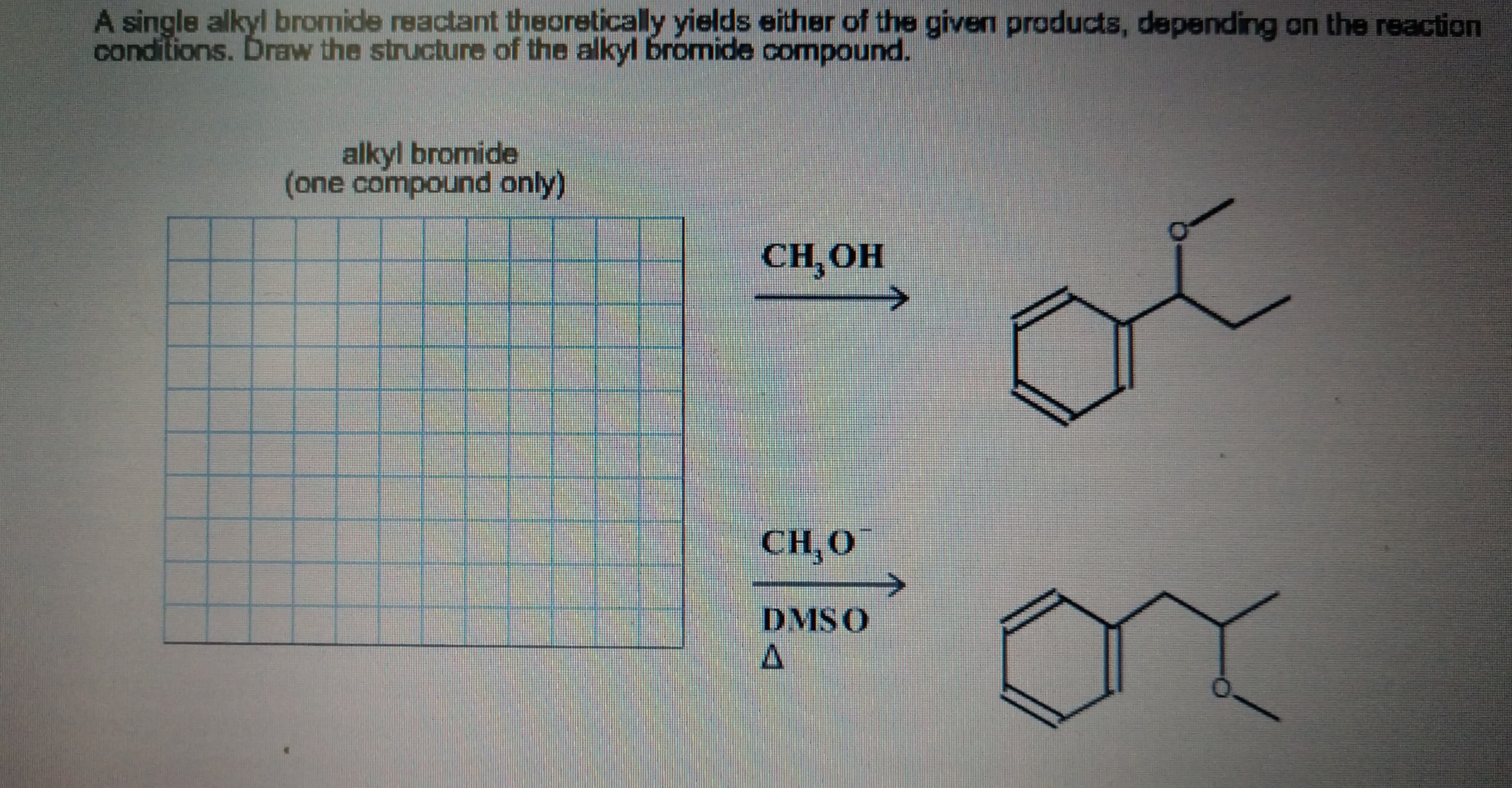 A single alkyl bromide reactant theoretically yields either of the given products, depending on the reaction
conditions. Draw the structure of the alkyl bromide compound.
alkyl bromide
(one compound only)
CH, ОН
СH O
DMSO
