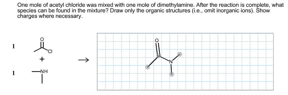 One mole of acetyl chloride was mixed with one mole of dimethylamine. After the reaction is complete, what
species can be found in the mixture? Draw only the organic structures (i.e., omit inorganic ions). Show
charges where necessary.
1
