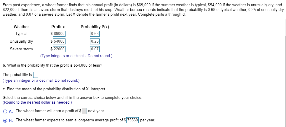 From past experience, a wheat farmer finds that his annual profit (in dollars) is $89,000 if the summer weather is typical, $54,000 if the weather is unusually dry, and
$22,000 if there is a severe storm that destroys much of his crop. Weather bureau records indicate that the probability is 0.68 of typical weather, 0.25 of unusuallly dry
weather, and 0.07 of a severe storm. Let X denote the farmer's profit next year. Complete parts a through d.
Probability P(x)
Weather
Profit x
$89000
$54000
$22000
0.68
Typical
0.25
Unusually dry
0.07
Severe storm
(Type integers or decimals. Do not round.)
b. What is the probability that the profit is $54,000 or less?
The probability is
(Type an integer or a decimal. Do not round.)
c. Find the mean of the probability distribution of X. Interpret.
Select the correct choice below and fill in the answer box to complete your choice.
(Round to the nearest dollar as needed.)
OA. The wheat farmer will earn a profit of Snext year
O B. The wheat farmer expects to earn a long-term average profit of $75560 per year.
