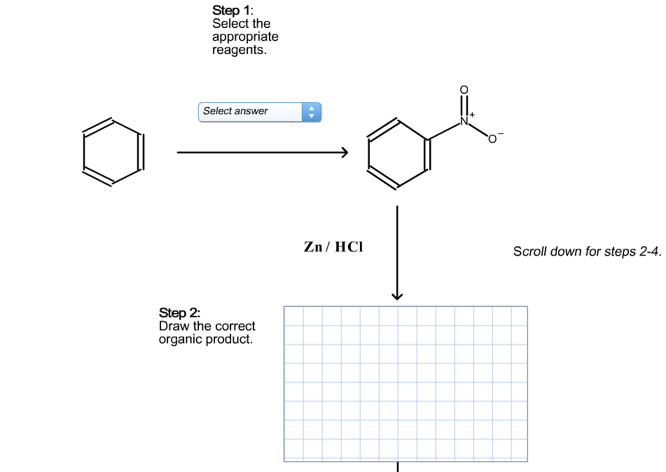 Step 1:
Select the
appropriate
reagents.
Select answer
Zn / HCI
Scroll down for steps 2-4.
Step 2:
Draw the correct
organic product.
