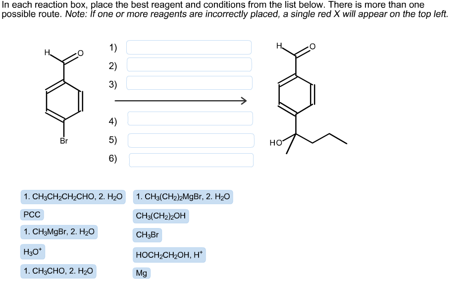 In each reaction box, place the best reagent and conditions from the list below. There is more than one
possible route. Note: İf one or more reagents are incorrectly placed, a single red X will appear on the top left.
1)
Н,
2)
3)
4)
5)
Br
но
6)
1. CH3(CH2)2MgBr, 2. H2O
1. CH3CH2CH2CHO, 2. H2O
PCC
CH3(CH2)2OH
1. CH3MGB., 2. H2O
CH3B
Нзо*
НОСH-CH2ОH, н*
1. CH3CHO, 2. Но
Mg
