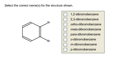Select the correct name(s) for the structure shown.
1,2-dibromobenzene
2,3-dibromobenzene
Br
ortho-dibromobenzene
meta-dibromobenzene
para-dibromobenzene
o-dibromobenzene
Br
m-dibromobenzene
p-dibromobenzene
