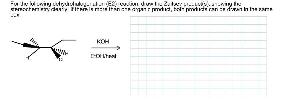 For the following dehydrohalogenation (E2) reaction, draw the Zaitsev product(s), showing the
stereochemistry clearly. If there is more than one organic product, both products can be drawn in the same
box
КОН
E1OH/heat
H
