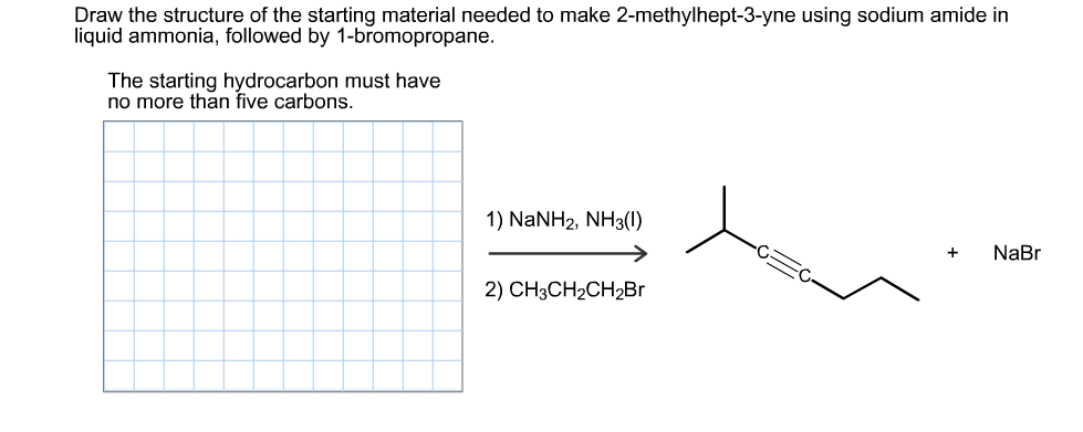 Draw the structure of the starting material needed to make 2-methylhept-3-yne using sodium amide in
liquid ammonia, followed by 1-bromopropane.
The starting hydrocarbon must have
no more than five carbons
1) NaNH2, NH3()
NaBr
+
2) CHзCH2CH2Br

