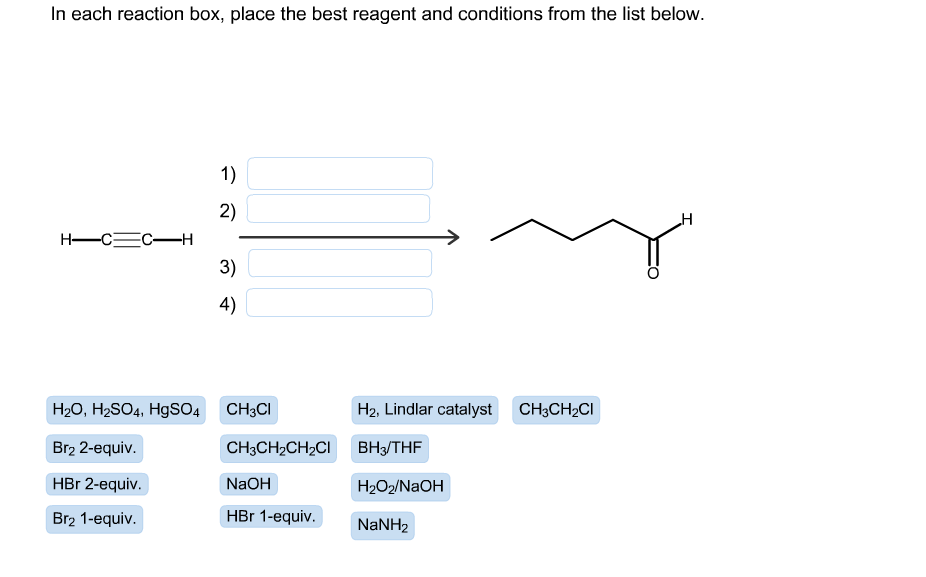 In each reaction box, place the best reagent and conditions from the list below
1)
2)
н
Н—С—с-Н
3)
4)
CH3CI
H2, Lindlar catalyst
H20, H2SO4, HgSO4
CH3CH2CI
Br2 2-equiv.
CH3CH2CH2CI
ВН-/THF
HBr 2-equiv.
NaOH
H2O2/NaOH
Br2 1-equiv
HBr 1-equiv.
NaNH2
