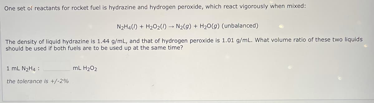 One set of reactants for rocket fuel is hydrazine and hydrogen peroxide, which react vigorously when mixed:
N2H4(1) + H2O2(/) → N2(g) + H20(g) (unbalanced)
The density of liquid hydrazine is 1.44 g/mL, and that of hydrogen peroxide is 1.01 g/mL. What volume ratio of these two liquids
should be used if both fuels are to be used up at the same time?
1 mL N2H4 :
mL H202
the tolerance is +/-2%
