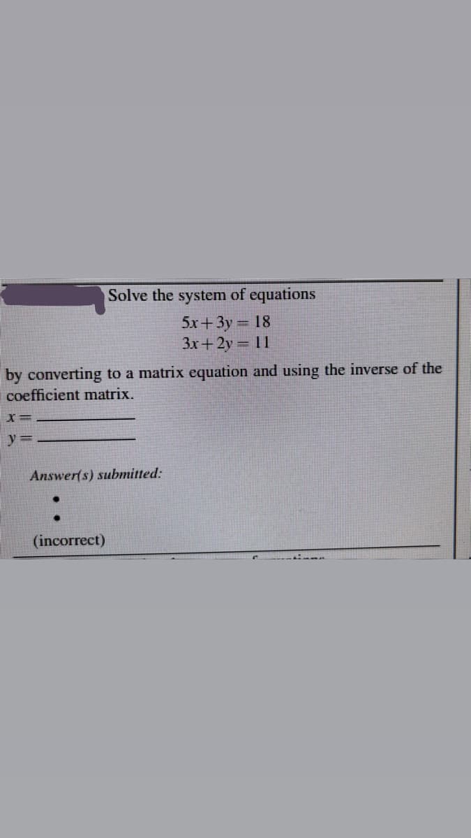 Solve the system of equations
5x+3y 18
3x+2y 11
by converting to a matrix equation and using the inverse of the
coefficient matrix.
y%3D
Answer(s) submitted:
(incorrect)
