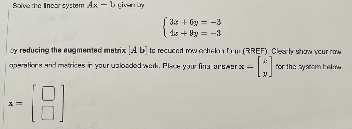 Solve the linear system Ax = b given by
3x + 6y = -3
4x + 9y = -3
by reducing the augmented matrix [A|b| to reduced row echelon form (RREF). Clearly show your row
operations and matrices in your uploaded work. Place your final answer x =
for the system below.
--181
X =
