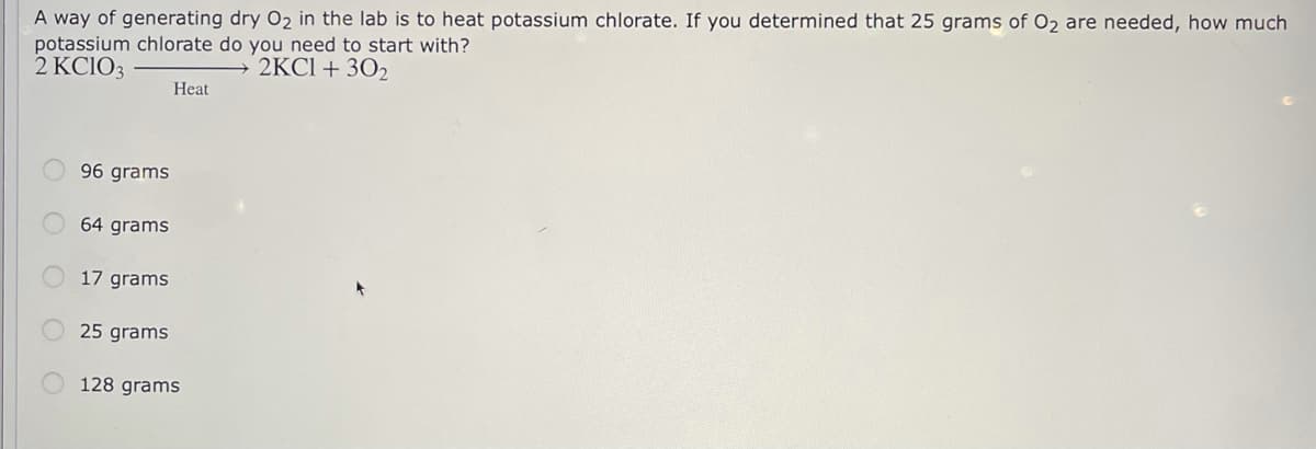 A way of generating dry O2 in the lab is to heat potassium chlorate. If you determined that 25 grams of O2 are needed, how much
potassium chlorate do you need to start with?
2 KCIO3
→ 2KC1 + 302
Heat
96 grams
64 grams
17 grams
25 grams
128 grams
