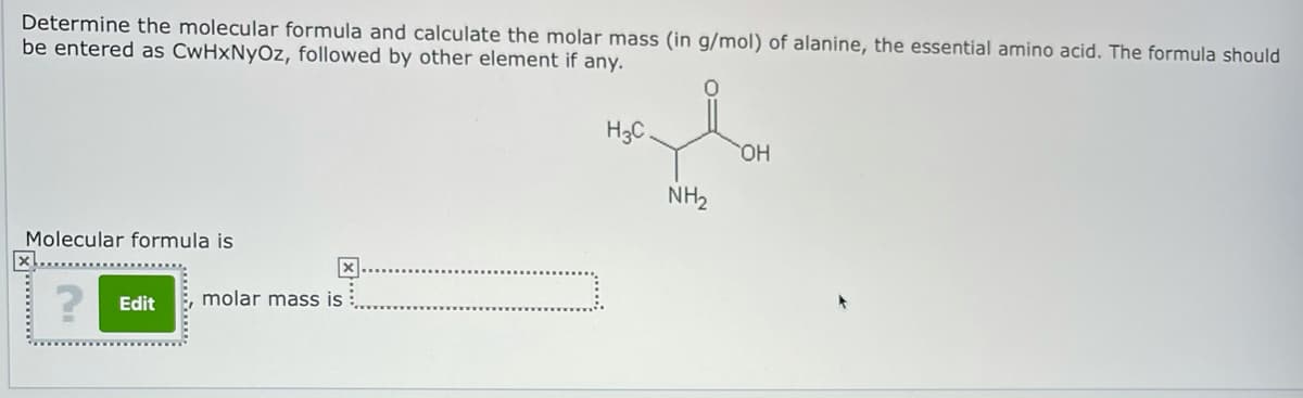 Determine the molecular formula and calculate the molar mass (in g/mol) of alanine, the essential amino acid. The formula should
be entered as CwHxNyOz, followed by other element if any.
H3C.
NH2
Molecular formula is
X.
Edit
molar mass is
... ...
