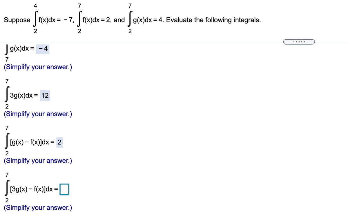 4
7
7
Suppose f(x)dx = - 7, f(x)dx = 2, and g(x)dx= 4. Evaluate the following integrals.
2
2
Jg(x)dx =
- 4
(Simplify your answer.)
7
|3g(x)dx = 12
2
(Simplify your answer.)
7
[g(x) – f(x)]dx = 2
2
(Simplify your answer.)
7
[39(x) – f(x)]dx =
%3D
2
(Simplify your answer.)
