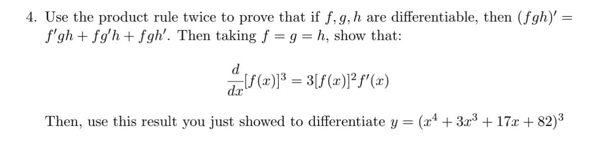 4. Use the product rule twice to prove that if f, g, h are differentiable, then (fgh)' =
f'gh + fg'h + fgh'. Then taking f = g = h, show that:
d
[f(x)]³ = 3[f(x)]²f'(x)
dx
Then, use this result you just showed to differentiate y =
(x* + 3.x3 + 17x + 82)3
