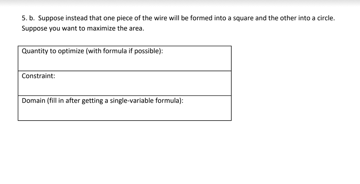 5. b. Suppose instead that one piece of the wire will be formed into a square and the other into a circle.
Suppose you want to maximize the area.
Quantity to optimize (with formula if possible):
Constraint:
Domain (fill in after getting a single-variable formula):
