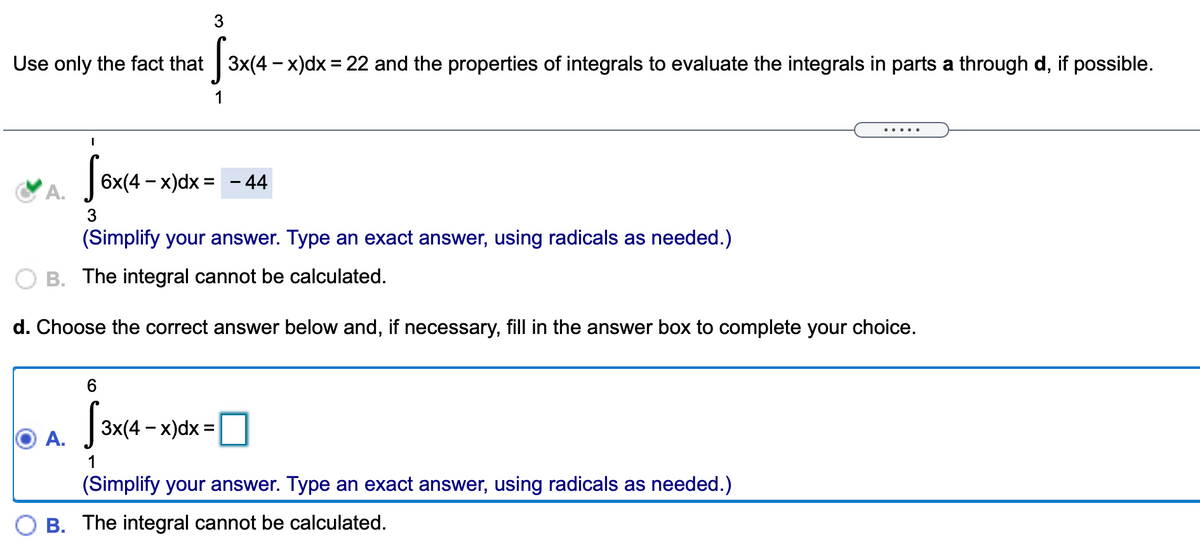 Use only the fact that 3x(4 - x)dx = 22 and the properties of integrals to evaluate the integrals in parts a through d, if possible.
.. ..
6x(4 - x)dx = – 44
%3D
A.
3
(Simplify your answer. Type an exact answer, using radicals as needed.)
O B. The integral cannot be calculated.
d. Choose the correct answer below and, if necessary, fill in the answer box to complete your choice.
6.
3x(4 – x)dx =
%3D
А.
(Simplify your answer. Type an exact answer, using radicals as needed.)
B. The integral cannot be calculated.
