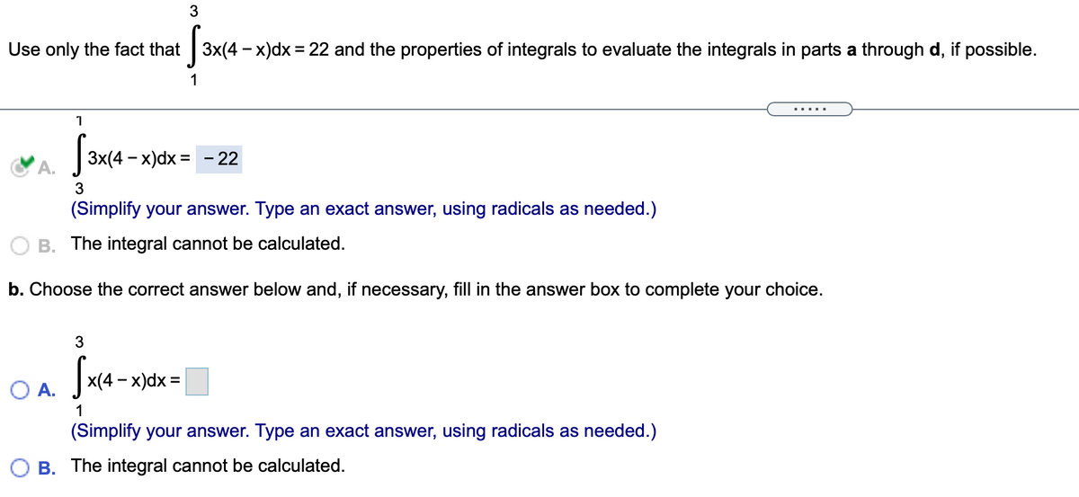 3
Use only the fact that 3x(4 - x)dx = 22 and the properties of integrals to evaluate the integrals in parts a through d, if possible.
1
... ..
1
А.
3x(4 — х)dx %3D - 22
3
(Simplify your answer. Type an exact answer, using radicals as needed.)
B. The integral cannot be calculated.
b. Choose the correct answer below and, if necessary, fill in the answer box to complete your choice.
Ja-
3
x(4 – x)dx =
А.
1
(Simplify your answer. Type an exact answer, using radicals as needed.)
O B. The integral cannot be calculated.
