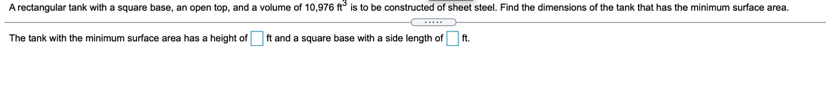 A rectangular tank with a square base, an open top, and a volume of 10,976 ft° is to be constructed of sheet steel. Find the dimensions of the tank that has the minimum surface area.
... ..
The tank with the minimum surface area has a height of
ft and a square base with a side length of
ft.
