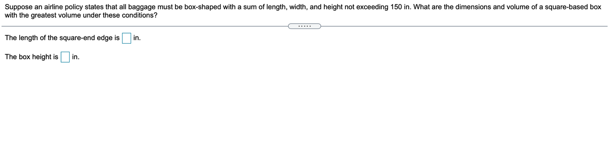 Suppose an airline policy states that all baggage must be box-shaped with a sum of length, width, and height not exceeding 150 in. What are the dimensions and volume of a square-based box
with the greatest volume under these conditions?
The length of the square-end edge is
in.
The box height is
in.

