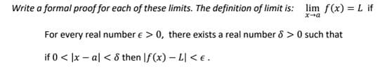 Write a formal proof for each of these limits. The definition of limit is: lim f(x) = L if
For every real number e > 0, there exists a real number 8 > 0 such that
if 0 < |x – al < 8 then |f(x) – L| < € .
