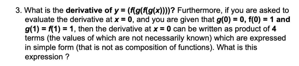 3. What is the derivative of y = (f(g(f(g(x))))? Furthermore, if you are asked to
evaluate the derivative at x = 0, and you are given that g(0) = 0, f(0) = 1 and
g(1) = f(1) = 1, then the derivative at x = 0 can be written as product of 4
terms (the values of which are not necessarily known) which are expressed
in simple form (that is not as composition of functions). What is this
expression ?
%3D
