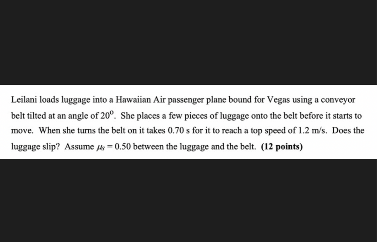 Leilani loads luggage into a Hawaiian Air passenger plane bound for Vegas using a conveyor
belt tilted at an angle of 20°. She places a few pieces of luggage onto the belt before it starts to
move. When she turns the belt on it takes 0.70 s for it to reach a top speed of 1.2 m/s. Does the
luggage slip? Assume µs = 0.50 between the luggage and the belt. (12 points)
%3D
