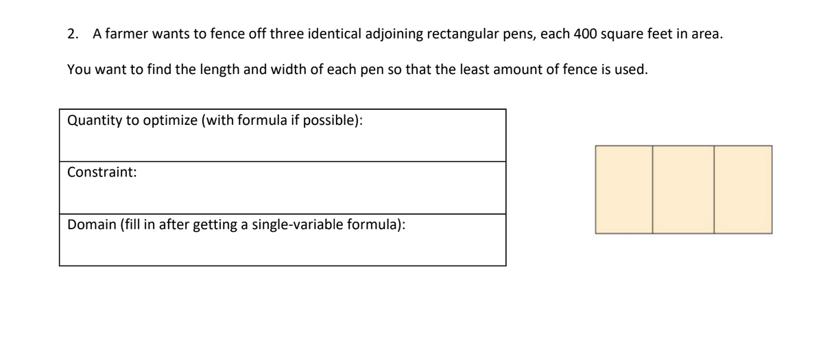 2. A farmer wants to fence off three identical adjoining rectangular pens, each 400 square feet in area.
You want to find the length and width of each pen so that the least amount of fence is used.
Quantity to optimize (with formula if possible):
Constraint:
Domain (fill in after getting a single-variable formula):
