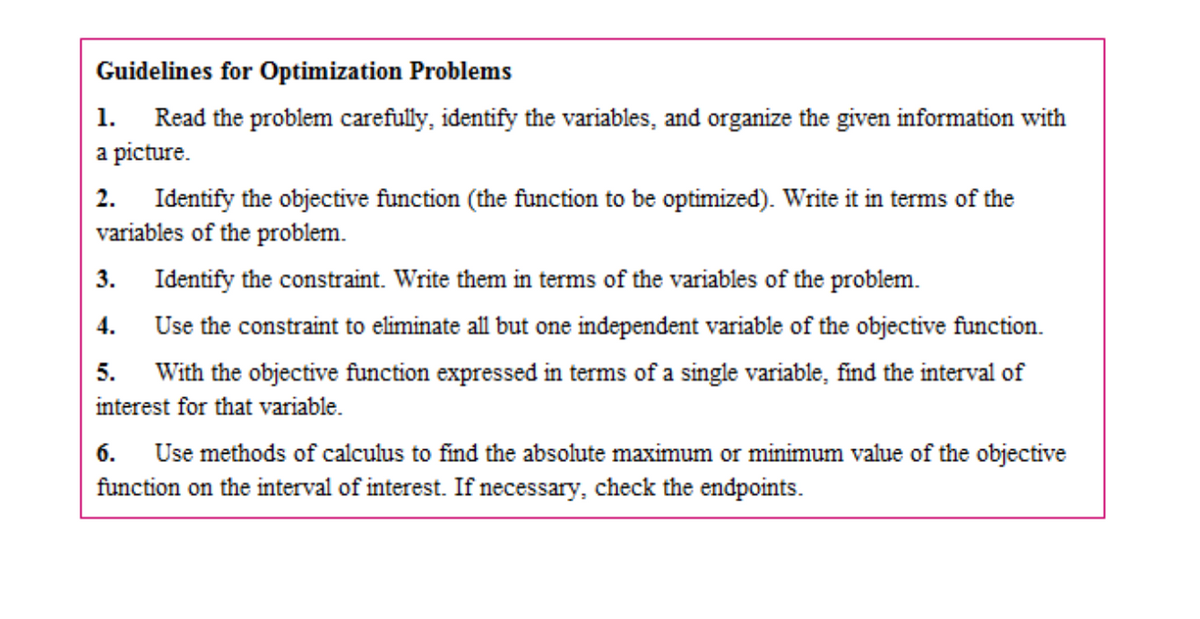 Guidelines for Optimization Problems
Read the problem carefully, identify the variables, and organize the given information with
a picture.
1.
Identify the objective function (the function to be optimized). Write it in terms of the
variables of the problem.
2.
3.
Identify the constraint. Write them in terms of the variables of the problem.
4.
Use the constraint to eliminate all but one independent variable of the objective function.
5.
With the objective function expressed in terms of a single variable, find the interval of
interest for that variable.
Use methods of calculus to find the absolute maximum or minimum value of the objective
function on the interval of interest. If necessary, check the endpoints.
6.
